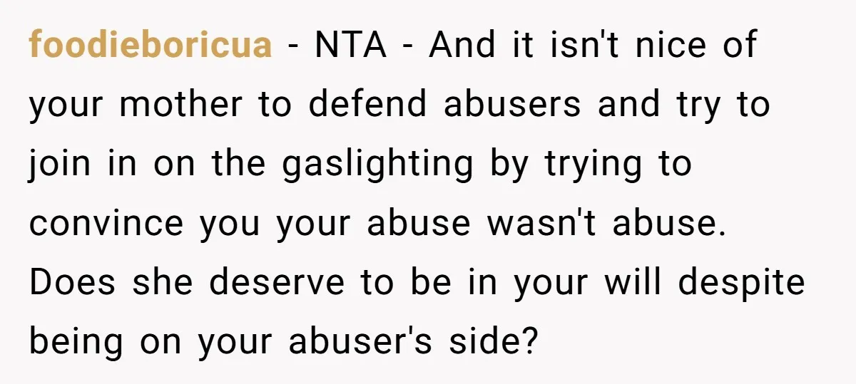 foodieboricua − NTA - And it isn't nice of your mother to defend abusers and try to join in on the gaslighting by trying to convince you your abuse wasn't...