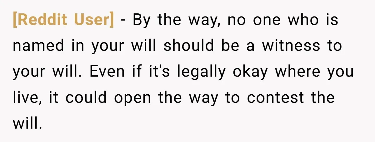 [Reddit User] − By the way, no one who is named in your will should be a witness to your will. Even if it's legally okay where you live, it...
