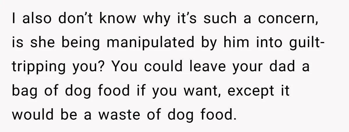 I also don’t know why it’s such a concern, is she being manipulated by him into guilt-tripping you? You could leave your dad a bag of dog food if you...