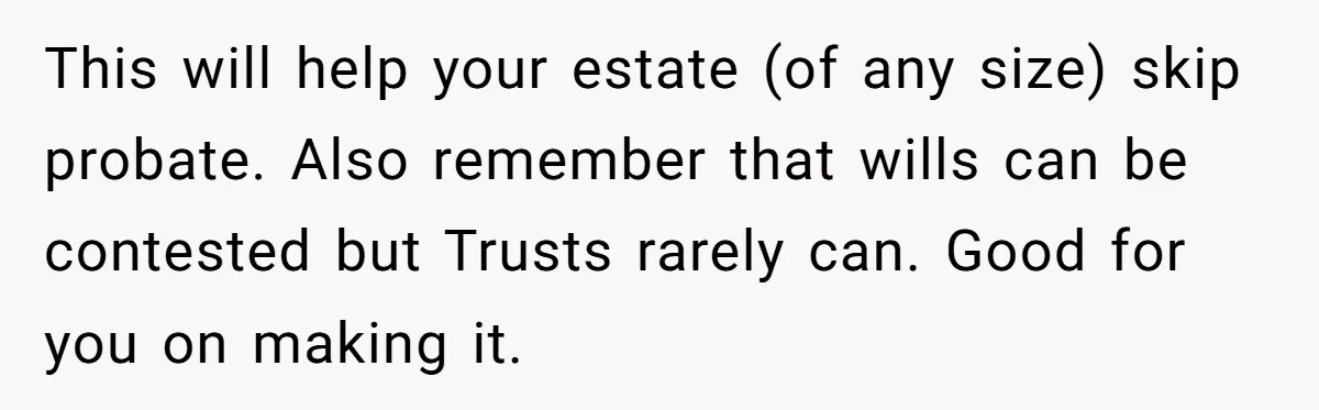 This will help your estate (of any size) skip probate. Also remember that wills can be contested but Trusts rarely can. Good for you on making it.