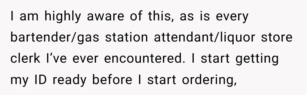 I am highly aware of this, as is every bartender/gas station attendant/liquor store clerk I’ve ever encountered. I start getting my ID ready before I start ordering,