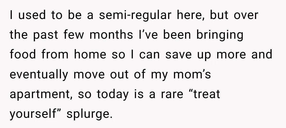 I used to be a semi-regular here, but over the past few months I’ve been bringing food from home so I can save up more and eventually move out of...