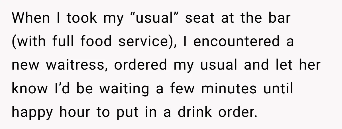When I took my “usual” seat at the bar (with full food service), I encountered a new waitress, ordered my usual and let her know I’d be waiting a few...