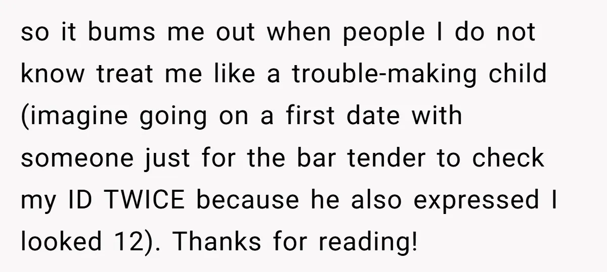 so it bums me out when people I do not know treat me like a trouble-making child (imagine going on a first date with someone just for the bar tender...