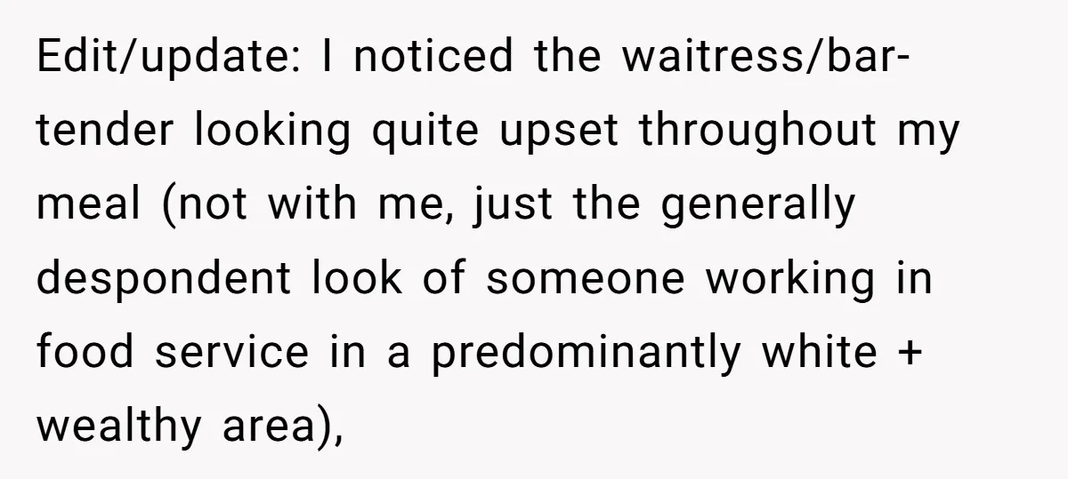 Edit/update: I noticed the waitress/bar-tender looking quite upset throughout my meal (not with me, just the generally despondent look of someone working in food service in a predominantly white +...