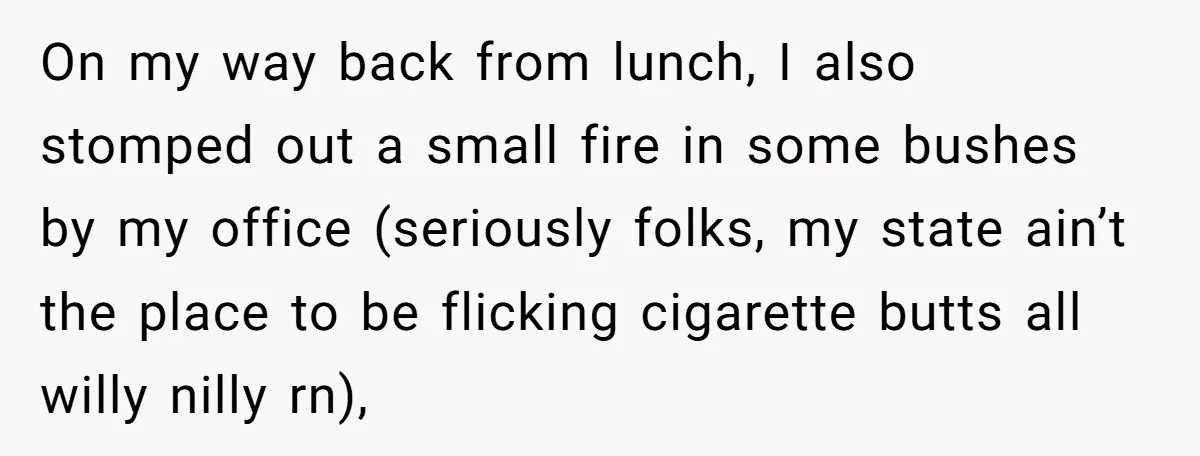 On my way back from lunch, I also stomped out a small fire in some bushes by my office (seriously folks, my state ain’t the place to be flicking cigarette...
