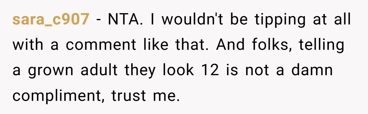 sara_c907 − NTA. I wouldn't be tipping at all with a comment like that. And folks, telling a grown adult they look 12 is not a damn compliment, trust me.