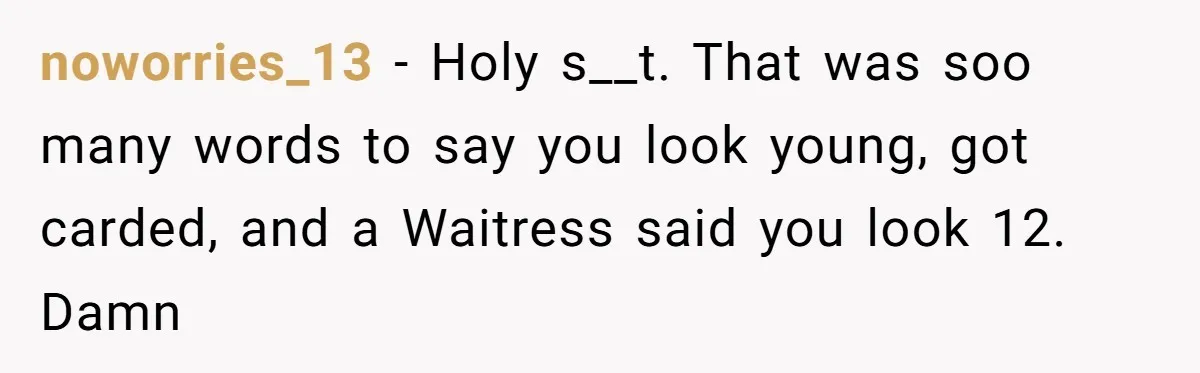 noworries_13 − Holy s__t. That was soo many words to say you look young, got carded, and a Waitress said you look 12. Damn