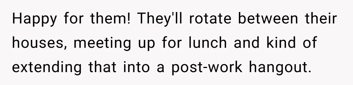 Happy for them! They'll rotate between their houses, meeting up for lunch and kind of extending that into a post-work hangout.