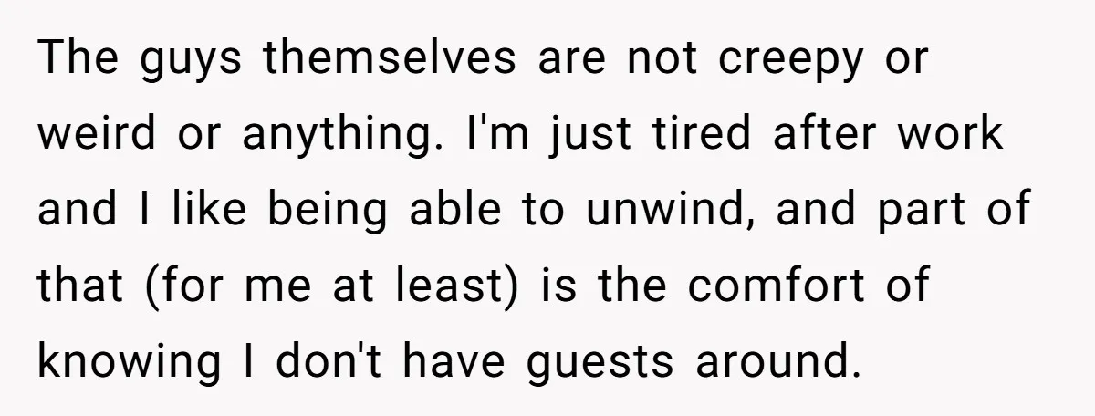 The guys themselves are not creepy or weird or anything. I'm just tired after work and I like being able to unwind, and part of that (for me at least)...
