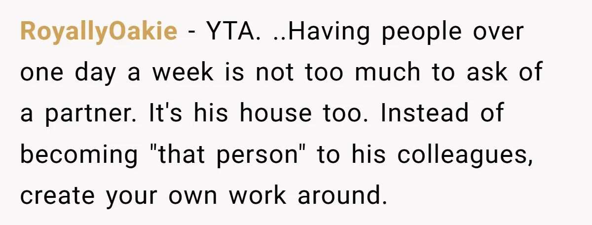 RoyallyOakie − YTA. ..Having people over one day a week is not too much to ask of a partner. It's his house too. Instead of becoming "that person" to his...