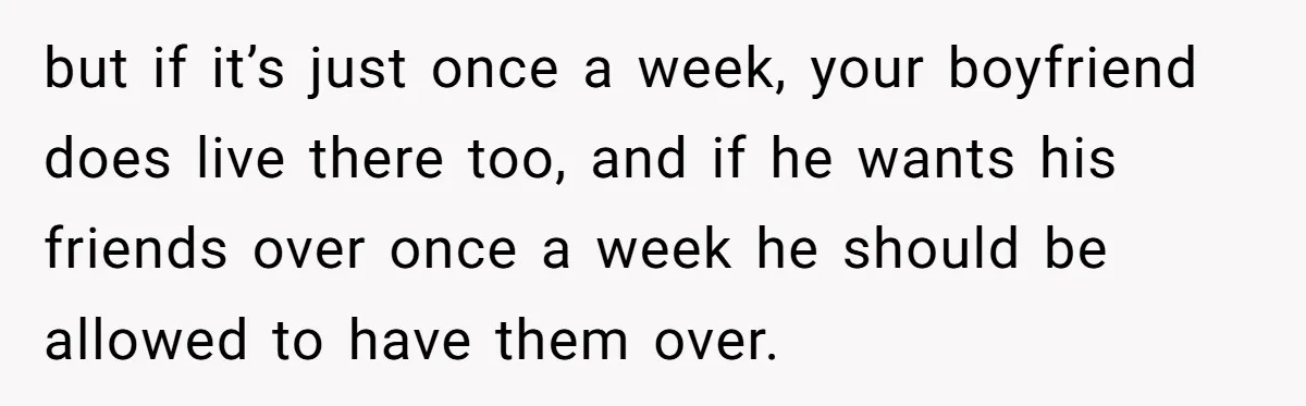 but if it’s just once a week, your boyfriend does live there too, and if he wants his friends over once a week he should be allowed to have them...