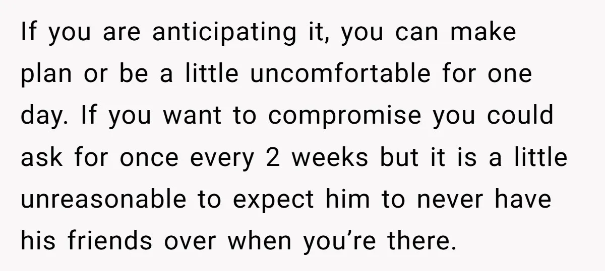 If you are anticipating it, you can make plan or be a little uncomfortable for one day. If you want to compromise you could ask for once every 2 weeks...