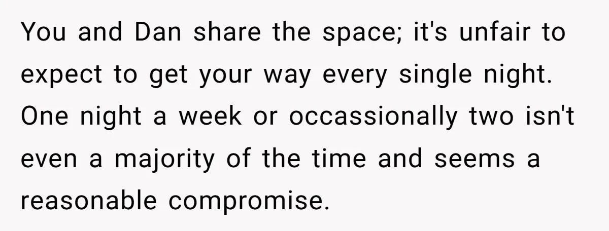 You and Dan share the space; it's unfair to expect to get your way every single night. One night a week or occassionally two isn't even a majority of the...