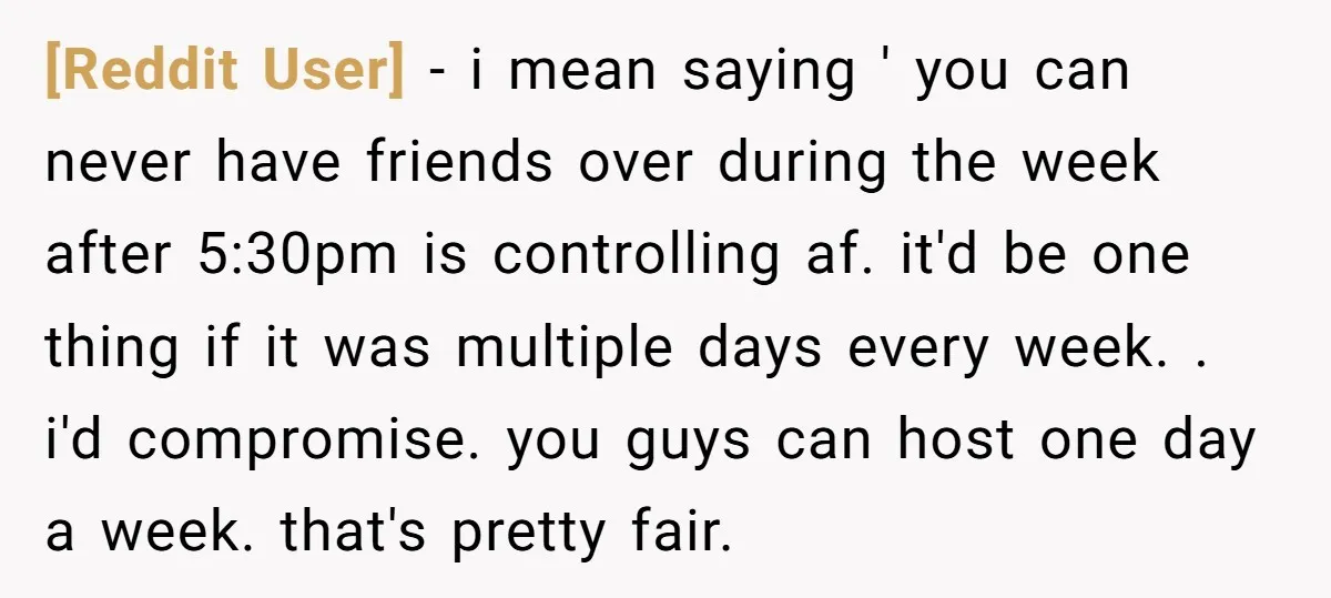[Reddit User] − i mean saying ' you can never have friends over during the week after 5:30pm is controlling af. it'd be one thing if it was multiple days...