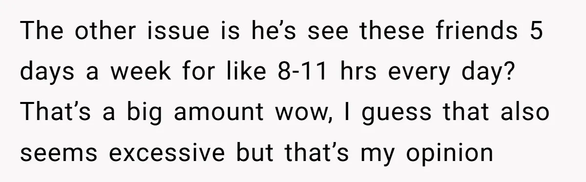 The other issue is he’s see these friends 5 days a week for like 8-11 hrs every day? That’s a big amount wow, I guess that also seems excessive but...