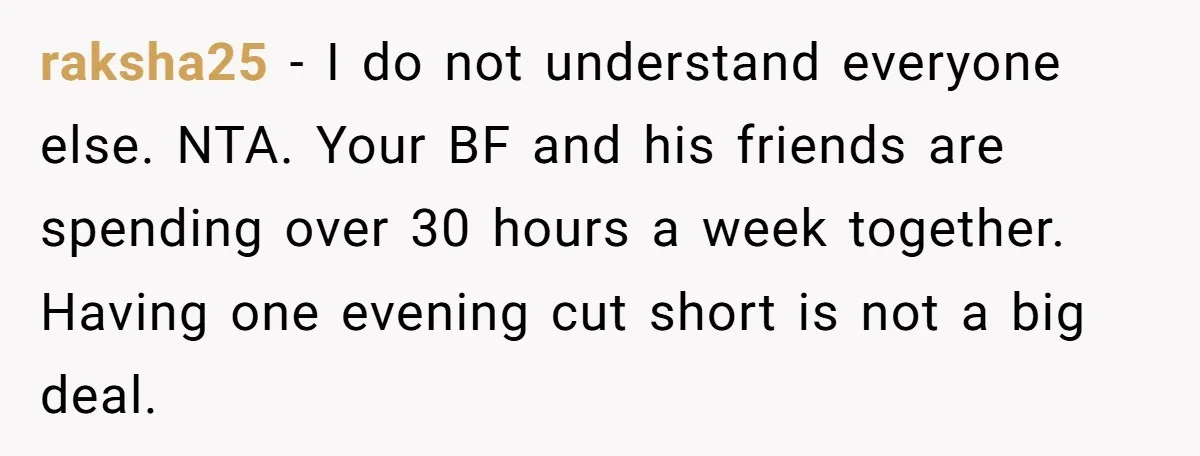 raksha25 − I do not understand everyone else. NTA. Your BF and his friends are spending over 30 hours a week together. Having one evening cut short is not a...