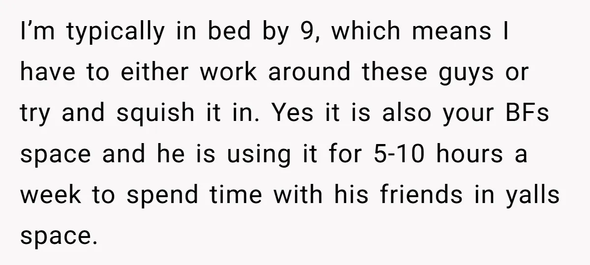 I’m typically in bed by 9, which means I have to either work around these guys or try and squish it in. Yes it is also your BFs space and...