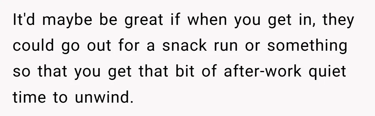 It'd maybe be great if when you get in, they could go out for a snack run or something so that you get that bit of after-work quiet time to...