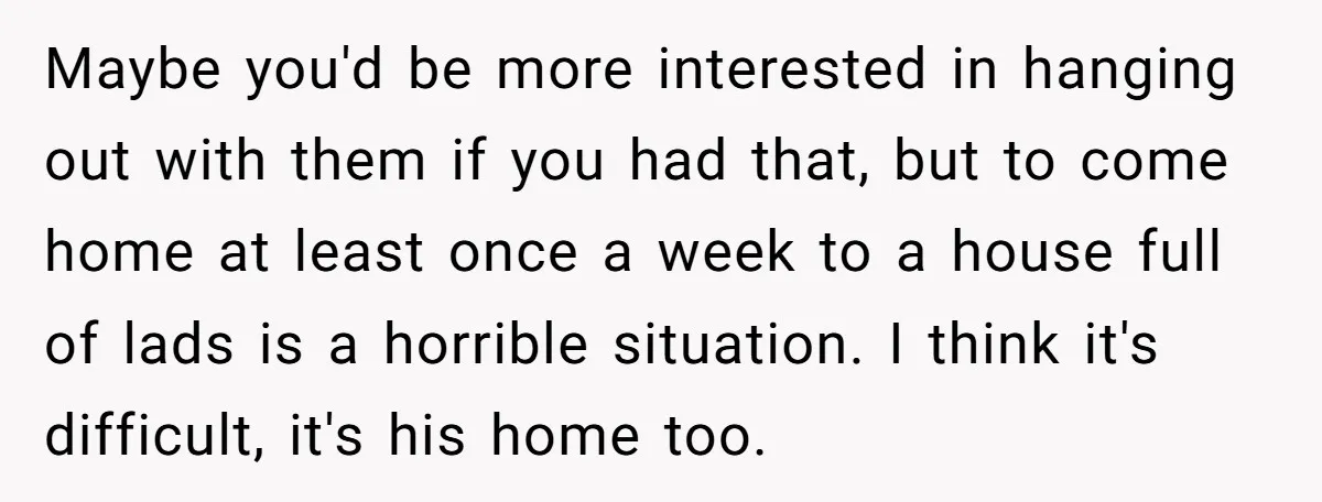 Maybe you'd be more interested in hanging out with them if you had that, but to come home at least once a week to a house full of lads is...