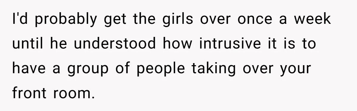 I'd probably get the girls over once a week until he understood how intrusive it is to have a group of people taking over your front room.