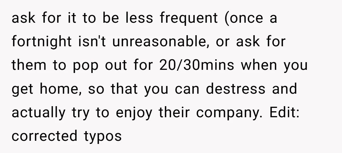 ask for it to be less frequent (once a fortnight isn't unreasonable, or ask for them to pop out for 20/30mins when you get home, so that you can destress...