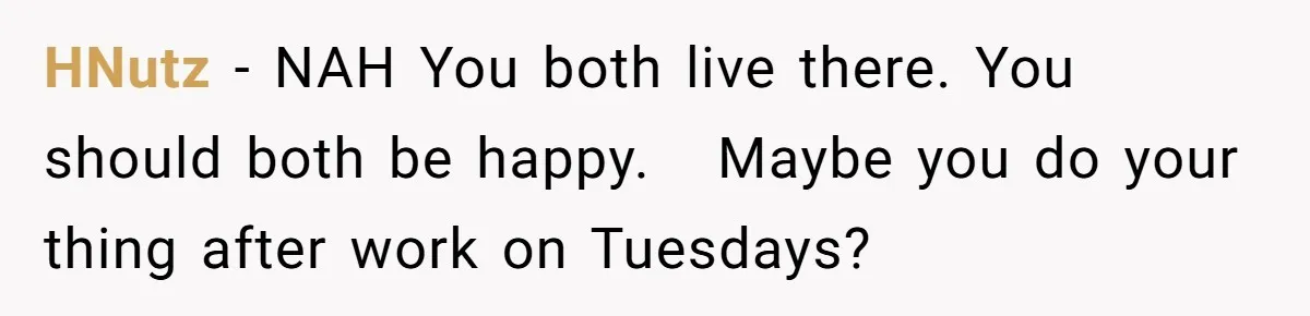 HNutz − NAH You both live there. You should both be happy.   Maybe you do your thing after work on Tuesdays?