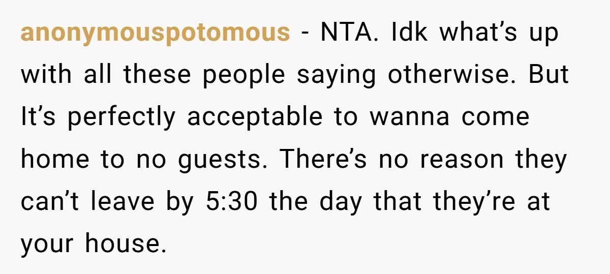 anonymouspotomous − NTA. Idk what’s up with all these people saying otherwise. But It’s perfectly acceptable to wanna come home to no guests. There’s no reason they can’t leave by...