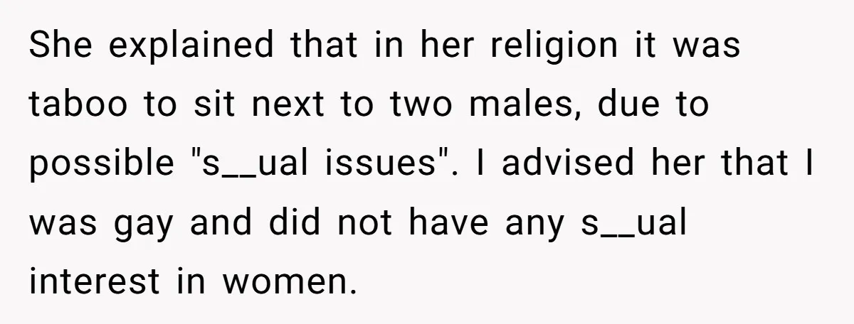 She explained that in her religion it was taboo to sit next to two males, due to possible "s__ual issues". I advised her that I was gay and did not...