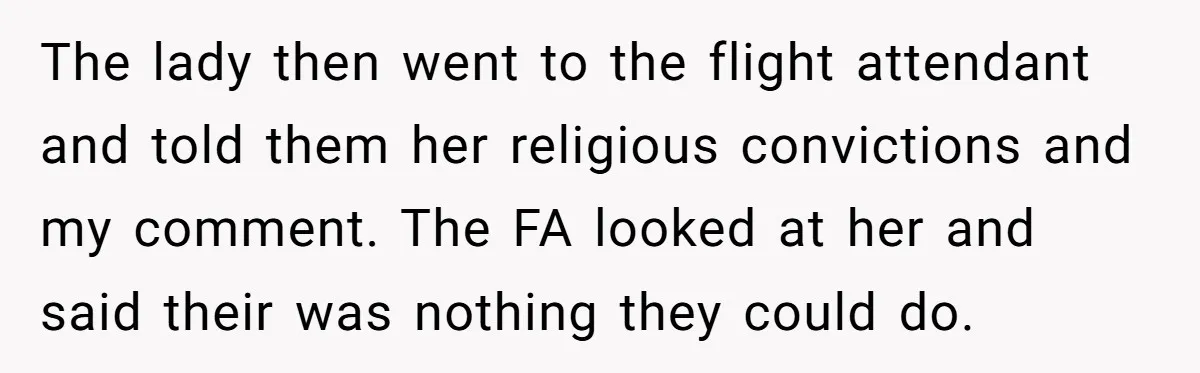 The lady then went to the flight attendant and told them her religious convictions and my comment. The FA looked at her and said their was nothing they could do.