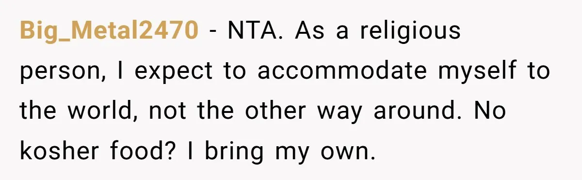 Big_Metal2470 − NTA. As a religious person, I expect to accommodate myself to the world, not the other way around. No kosher food? I bring my own.