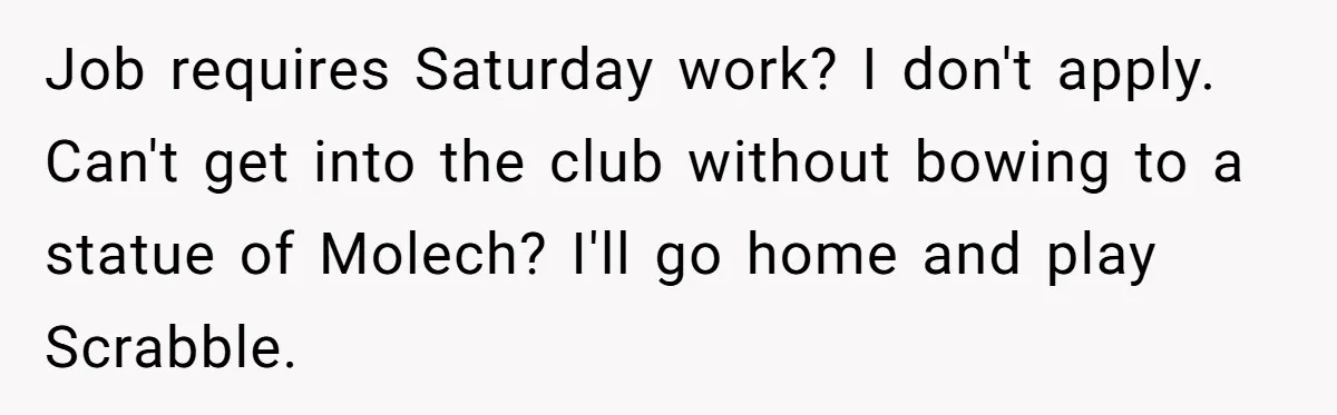 Job requires Saturday work? I don't apply. Can't get into the club without bowing to a statue of Molech? I'll go home and play Scrabble.