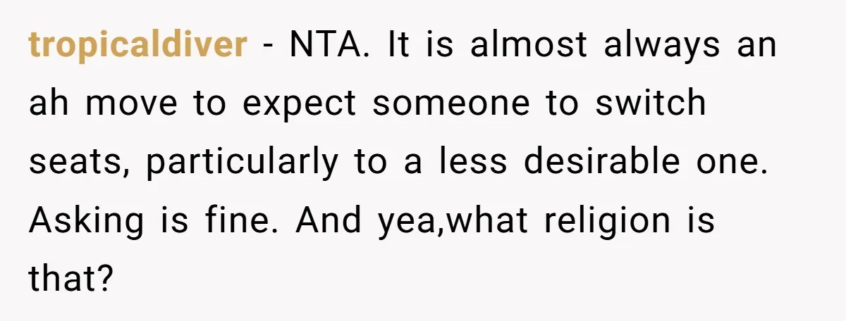 tropicaldiver − NTA. It is almost always an ah move to expect someone to switch seats, particularly to a less desirable one. Asking is fine. And yea,what religion is that?