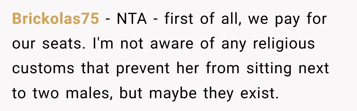 Brickolas75 − NTA - first of all, we pay for our seats. I'm not aware of any religious customs that prevent her from sitting next to two males, but maybe...