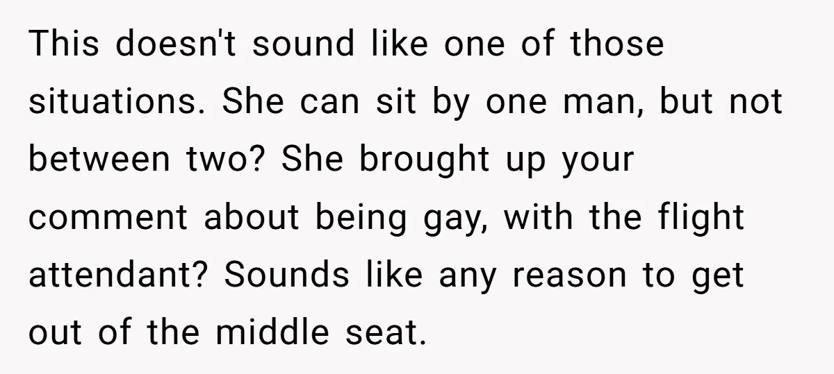 This doesn't sound like one of those situations. She can sit by one man, but not between two? She brought up your comment about being gay, with the flight attendant?...