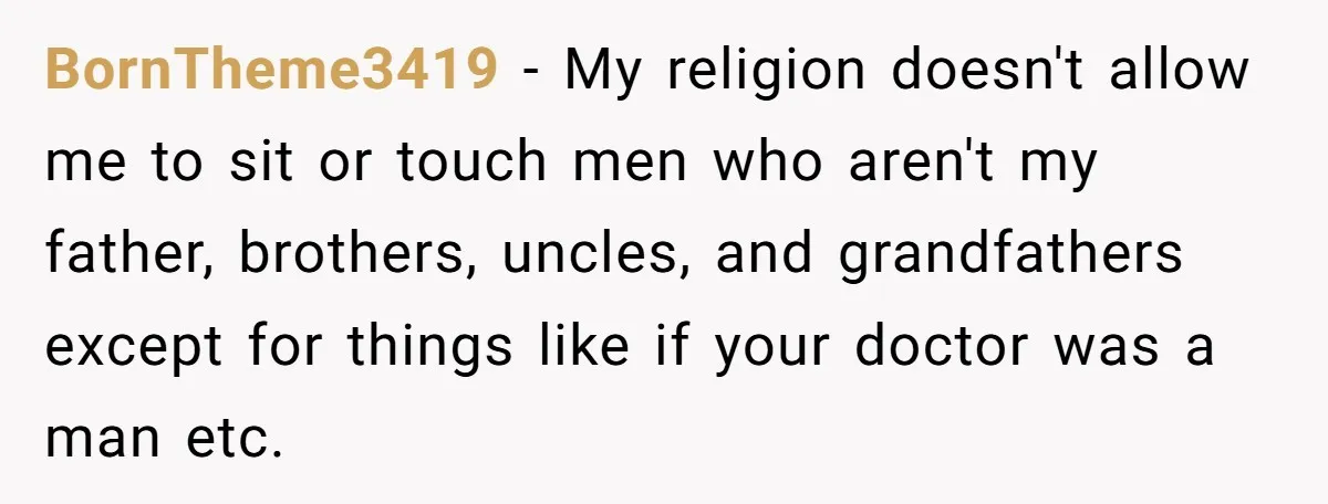 BornTheme3419 − My religion doesn't allow me to sit or touch men who aren't my father, brothers, uncles, and grandfathers except for things like if your doctor was a man...
