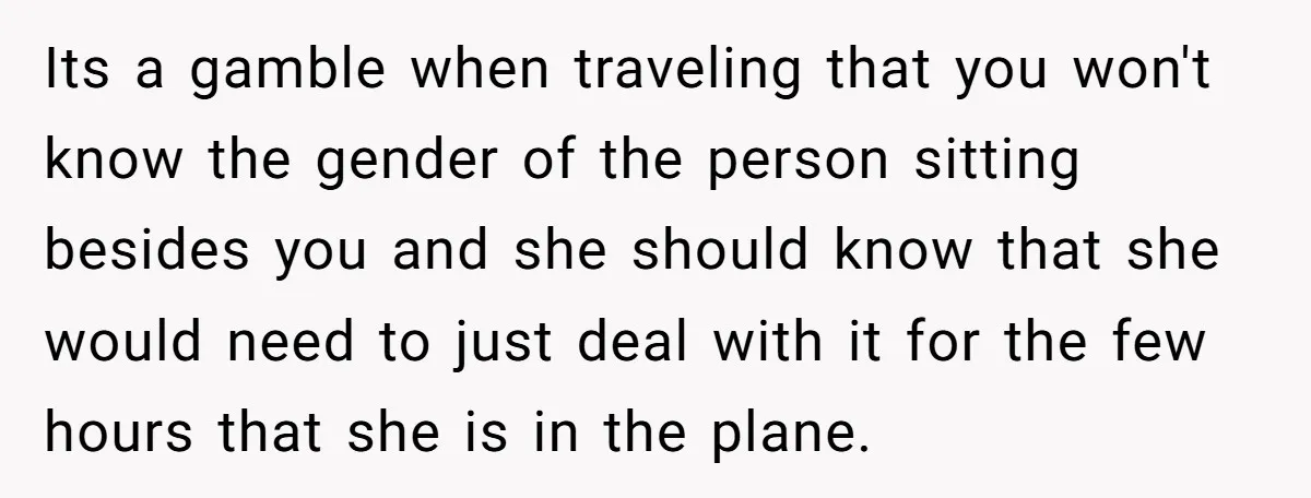 Its a gamble when traveling that you won't know the gender of the person sitting besides you and she should know that she would need to just deal with it...