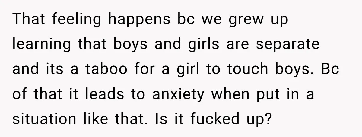 That feeling happens bc we grew up learning that boys and girls are separate and its a taboo for a girl to touch boys. Bc of that it leads to...