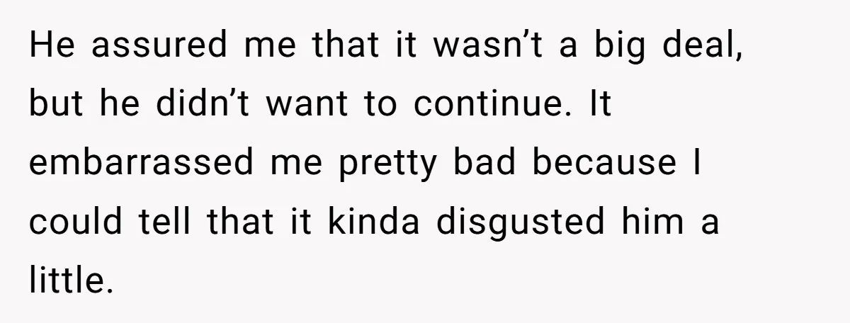 He assured me that it wasn’t a big deal, but he didn’t want to continue. It embarrassed me pretty bad because I could tell that it kinda disgusted him a...