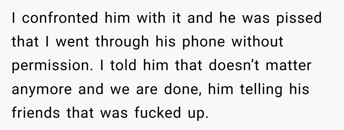 I confronted him with it and he was pissed that I went through his phone without permission. I told him that doesn’t matter anymore and we are done, him telling...