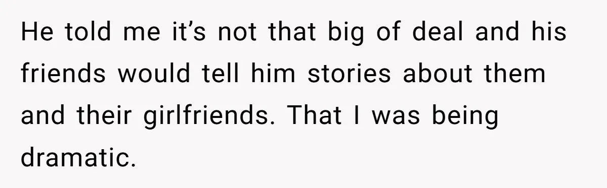 He told me it’s not that big of deal and his friends would tell him stories about them and their girlfriends. That I was being dramatic.