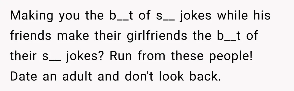 Making you the b__t of s__ jokes while his friends make their girlfriends the b__t of their s__ jokes? Run from these people! Date an adult and don't look back.