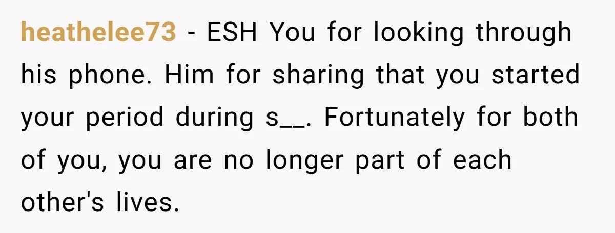 heathelee73 − ESH You for looking through his phone. Him for sharing that you started your period during s__. Fortunately for both of you, you are no longer part of...