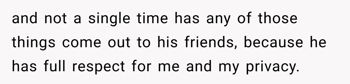 and not a single time has any of those things come out to his friends, because he has full respect for me and my privacy.