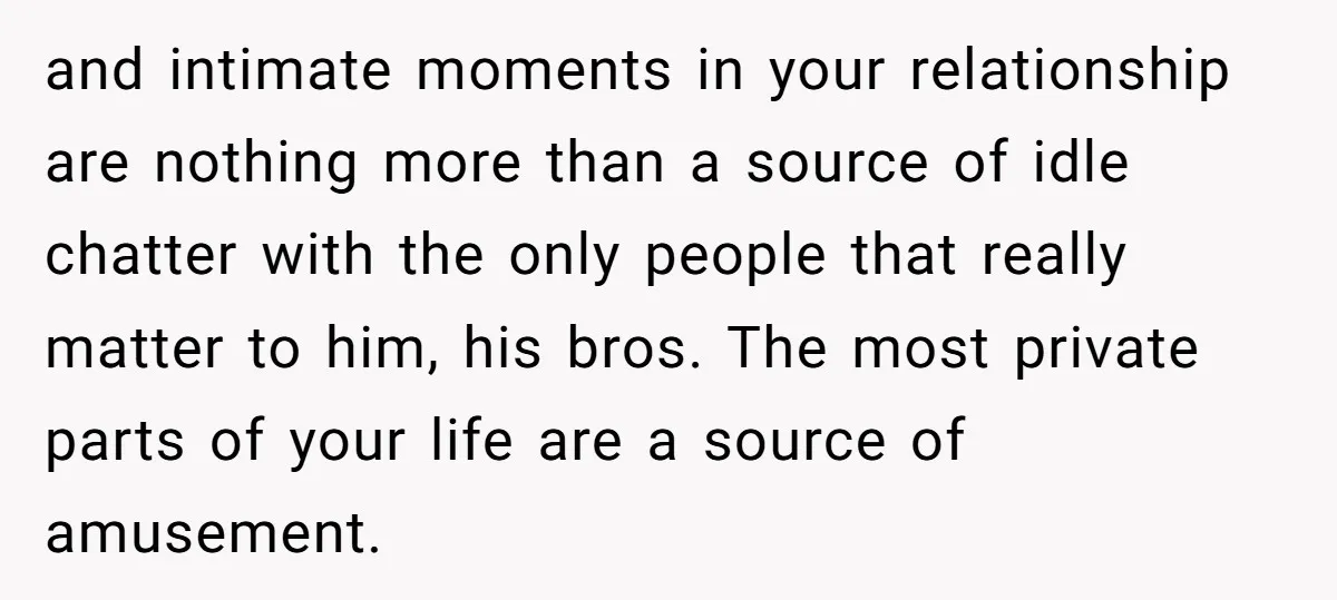 and intimate moments in your relationship are nothing more than a source of idle chatter with the only people that really matter to him, his bros. The most private parts...