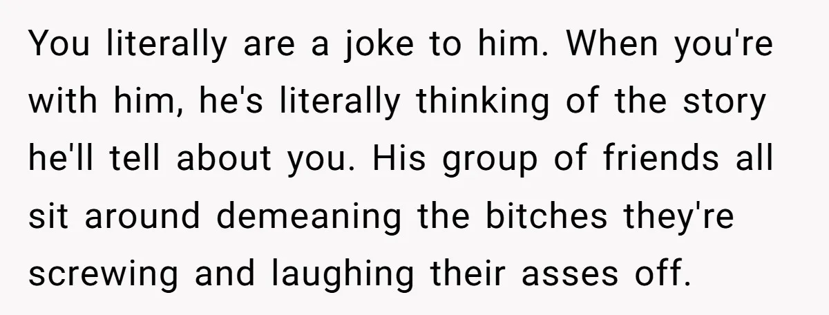 You literally are a joke to him. When you're with him, he's literally thinking of the story he'll tell about you. His group of friends all sit around demeaning the...