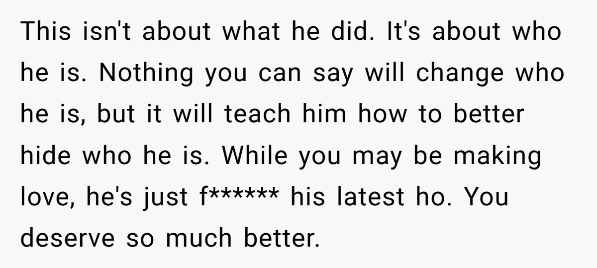 This isn't about what he did. It's about who he is. Nothing you can say will change who he is, but it will teach him how to better hide who...