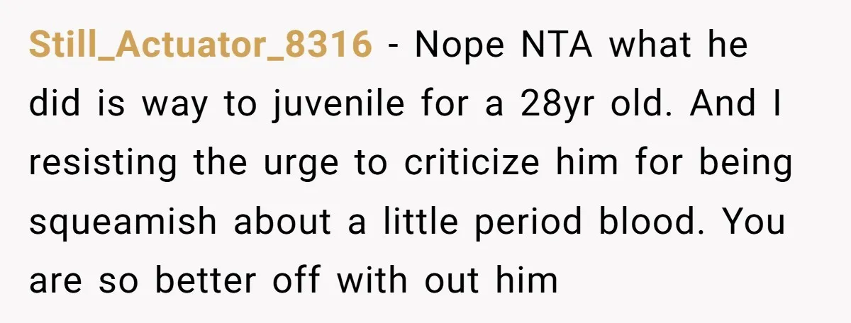 Still_Actuator_8316 − Nope NTA what he did is way to juvenile for a 28yr old. And I resisting the urge to criticize him for being squeamish about a little period...