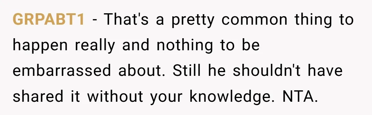 GRPABT1 − That's a pretty common thing to happen really and nothing to be embarrassed about. Still he shouldn't have shared it without your knowledge. NTA.