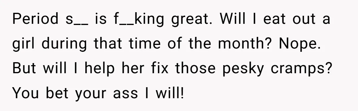 Period s__ is f__king great. Will I eat out a girl during that time of the month? Nope. But will I help her fix those pesky cramps? You bet your...